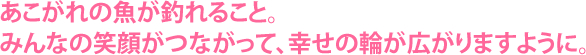 あこがれの魚が釣れること。みんなの笑顔がつながって、幸せの輪が広がりますように。